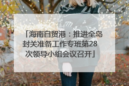 海南自贸港：推进全岛封关准备工作专班第28次领导小组会议召开