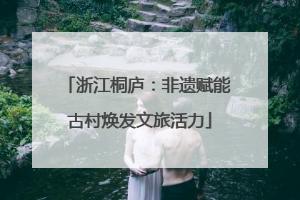 浙江桐庐：非遗赋能古村焕发文旅活力