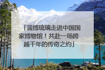 淄博琉璃走进中国国家博物馆！共赴一场跨越千年的传奇之约