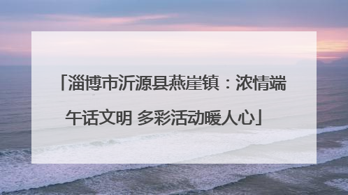 淄博市沂源县燕崖镇：浓情端午话文明 多彩活动暖人心