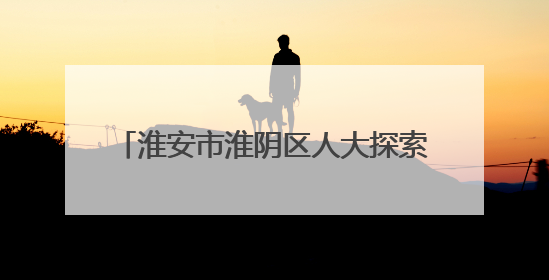 淮安市淮阴区人大探索“三全”监督机制 推动民生项目落地见效