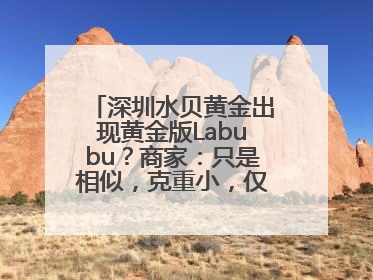 深圳水贝黄金出现黄金版Labubu？商家：只是相似，克重小，仅需几百元