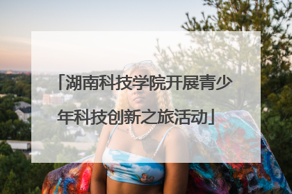 湖南科技学院开展青少年科技创新之旅活动