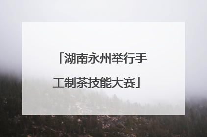 湖南永州举行手工制茶技能大赛