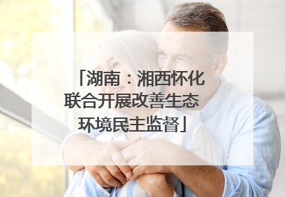 湖南：湘西怀化联合开展改善生态环境民主监督