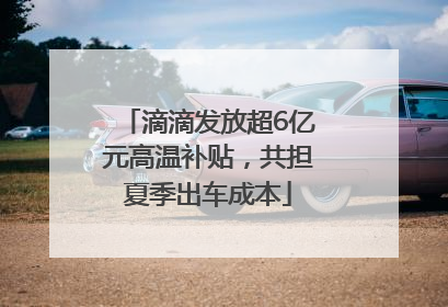 滴滴发放超6亿元高温补贴，共担夏季出车成本