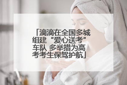 滴滴在全国多城组建“爱心送考”车队 多举措为高考考生保驾护航