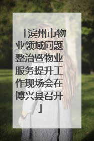 滨州市物业领域问题整治暨物业服务提升工作现场会在博兴县召开