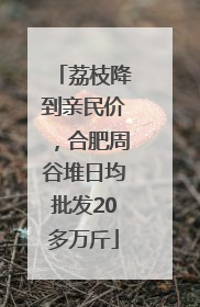 荔枝降到亲民价，合肥周谷堆日均批发20多万斤