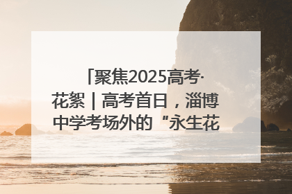 聚焦2025高考·花絮｜高考首日，淄博中学考场外的“永生花”传递温暖与祝福
