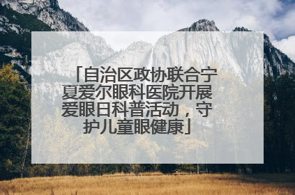 自治区政协联合宁夏爱尔眼科医院开展爱眼日科普活动，守护儿童眼健康