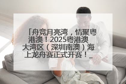 舟竞月亮湾，情聚粤港澳！2025粤港澳大湾区（深圳南澳）海上龙舟赛正式开赛！_深圳新闻网