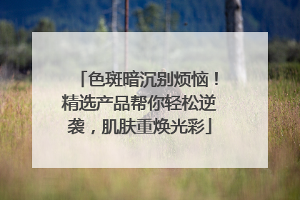 色斑暗沉别烦恼！精选产品帮你轻松逆袭，肌肤重焕光彩