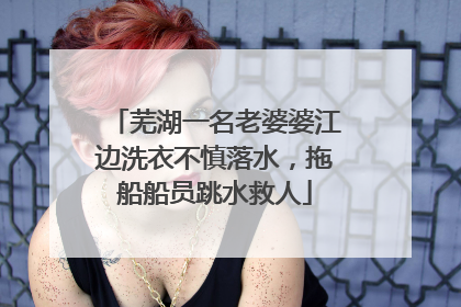 芜湖一名老婆婆江边洗衣不慎落水，拖船船员跳水救人