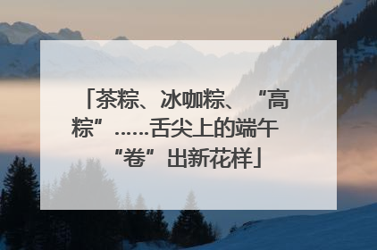 茶粽、冰咖粽、“高粽”……舌尖上的端午“卷”出新花样