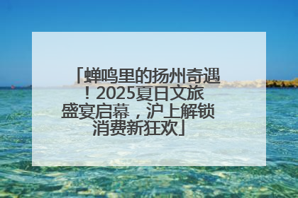 蝉鸣里的扬州奇遇！2025夏日文旅盛宴启幕，沪上解锁消费新狂欢