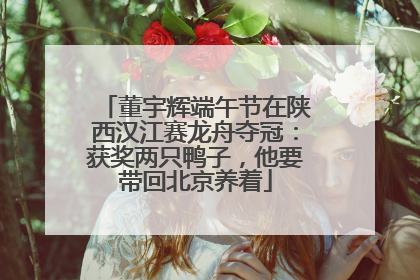 董宇辉端午节在陕西汉江赛龙舟夺冠：获奖两只鸭子，他要带回北京养着