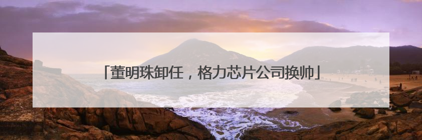 董明珠卸任，格力芯片公司换帅