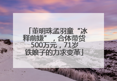 董明珠孟羽童“冰释前嫌”，合体带货500万元，71岁铁娘子的力求变革