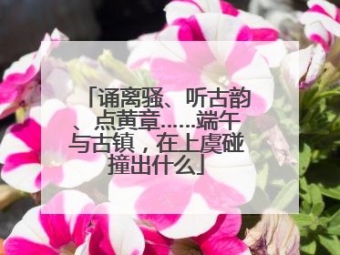 诵离骚、听古韵、点黄章……端午与古镇，在上虞碰撞出什么