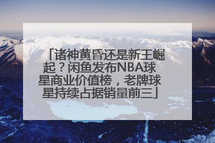 诸神黄昏还是新王崛起？闲鱼发布NBA球星商业价值榜，老牌球星持续占据销量前三