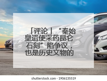 评论丨“秦始皇遣使采药昆仑石刻”陷争议，也是历史文物的出圈时刻