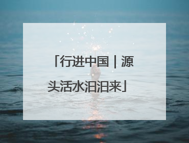行进中国｜源头活水汩汩来