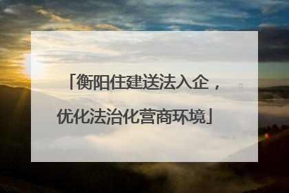 衡阳住建送法入企，优化法治化营商环境