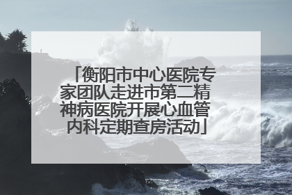 衡阳市中心医院专家团队走进市第二精神病医院开展心血管内科定期查房活动