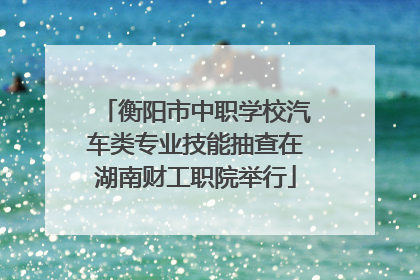 衡阳市中职学校汽车类专业技能抽查在湖南财工职院举行