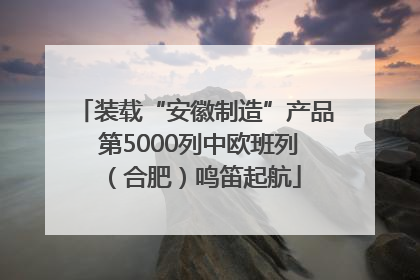 装载“安徽制造”产品 第5000列中欧班列（合肥）鸣笛起航