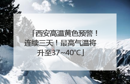 西安高温黄色预警！连续三天！最高气温将升至37~40℃