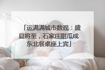 运满满城市数观：盛夏将至，石家庄甜瓜成东北餐桌座上宾