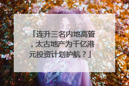 连升三名内地高管，太古地产为千亿港元投资计划护航？