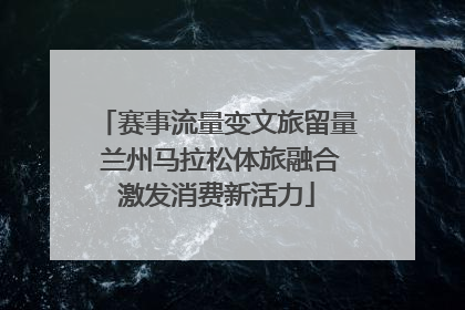 赛事流量变文旅留量 兰州马拉松体旅融合激发消费新活力