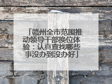 赣州全市范围推动领导干部换位体验：认真查找哪些事没办到没办好