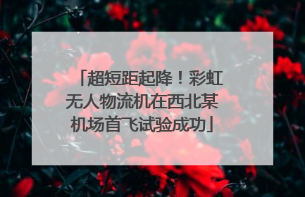 超短距起降！彩虹无人物流机在西北某机场首飞试验成功