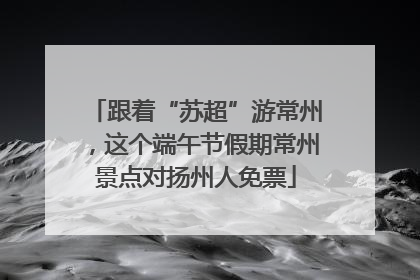 跟着“苏超”游常州，这个端午节假期常州景点对扬州人免票