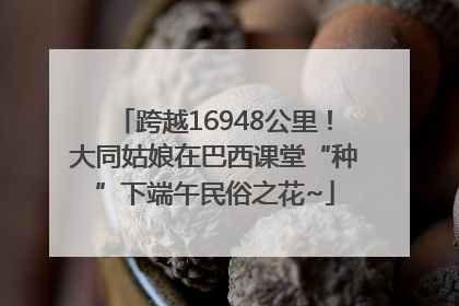 跨越16948公里！大同姑娘在巴西课堂“种”下端午民俗之花~