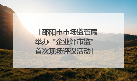 邵阳市市场监管局举办“企业评市监”首次现场评议活动