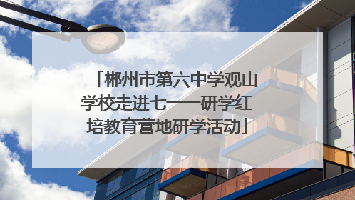 郴州市第六中学观山学校走进七一一研学红培教育营地研学活动