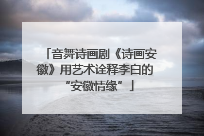 音舞诗画剧《诗画安徽》用艺术诠释李白的 “安徽情缘”