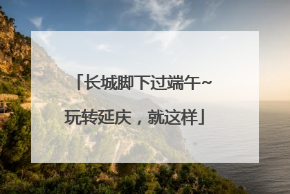 长城脚下过端午~玩转延庆，就这样