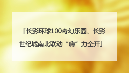 长影环球100奇幻乐园、长影世纪城南北联动“嗨”力全开