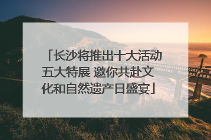 长沙将推出十大活动五大特展 邀你共赴文化和自然遗产日盛宴