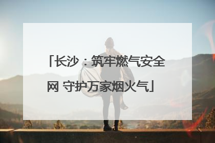 长沙：筑牢燃气安全网 守护万家烟火气