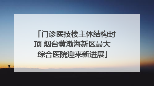 门诊医技楼主体结构封顶 烟台黄渤海新区最大综合医院迎来新进展