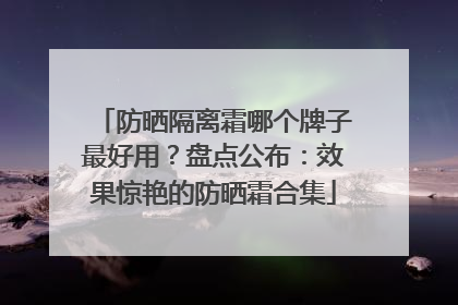 防晒隔离霜哪个牌子最好用？盘点公布：效果惊艳的防晒霜合集
