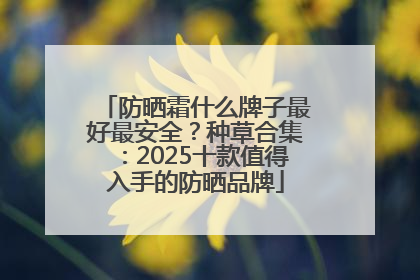 防晒霜什么牌子最好最安全？种草合集：2025十款值得入手的防晒品牌
