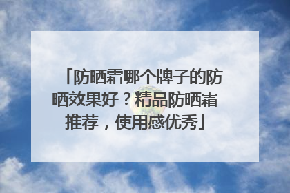 防晒霜哪个牌子的防晒效果好？精品防晒霜推荐，使用感优秀